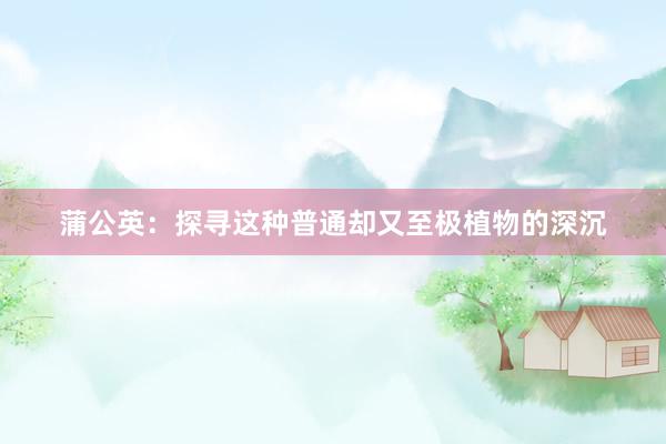 蒲公英：探寻这种普通却又至极植物的深沉