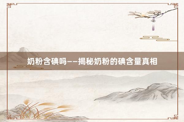 奶粉含碘吗——揭秘奶粉的碘含量真相